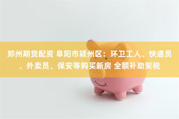 郑州期货配资 阜阳市颍州区：环卫工人、快递员、外卖员、保安等购买新房 全额补助契税