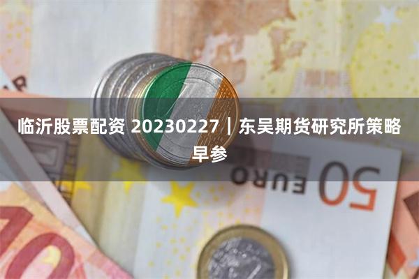 临沂股票配资 20230227｜东吴期货研究所策略早参