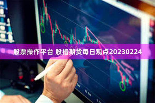 股票操作平台 股指期货每日观点20230224