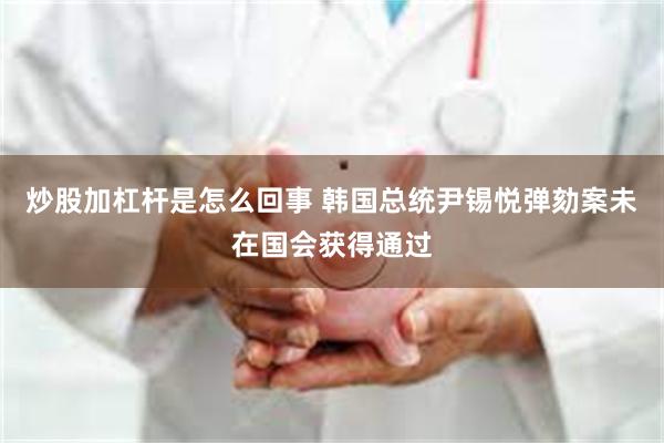 炒股加杠杆是怎么回事 韩国总统尹锡悦弹劾案未在国会获得通过