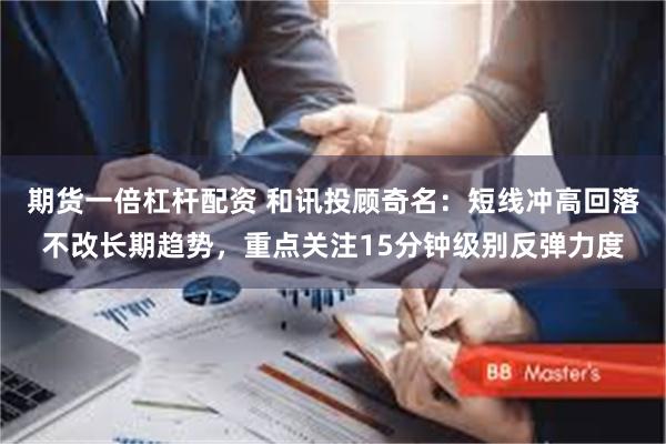 期货一倍杠杆配资 和讯投顾奇名：短线冲高回落不改长期趋势，重点关注15分钟级别反弹力度