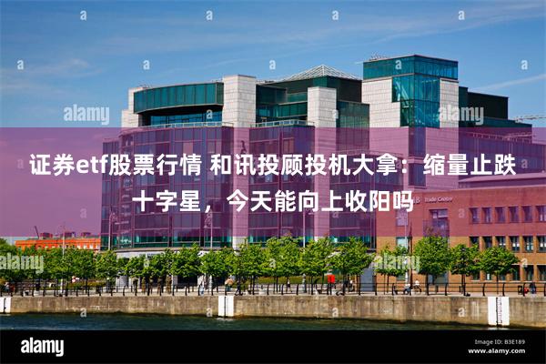 证券etf股票行情 和讯投顾投机大拿：缩量止跌十字星，今天能向上收阳吗
