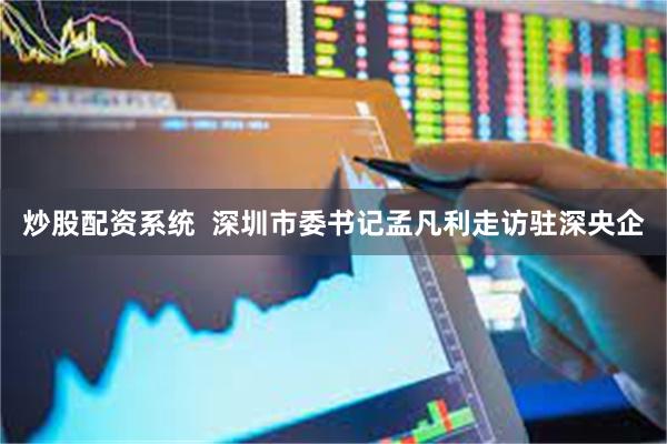 炒股配资系统  深圳市委书记孟凡利走访驻深央企