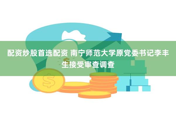 配资炒股首选配资 南宁师范大学原党委书记李丰生接受审查调查