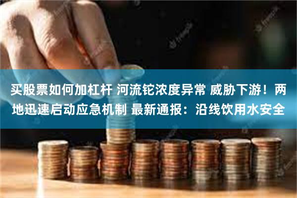 买股票如何加杠杆 河流铊浓度异常 威胁下游！两地迅速启动应急机制 最新通报：沿线饮用水安全