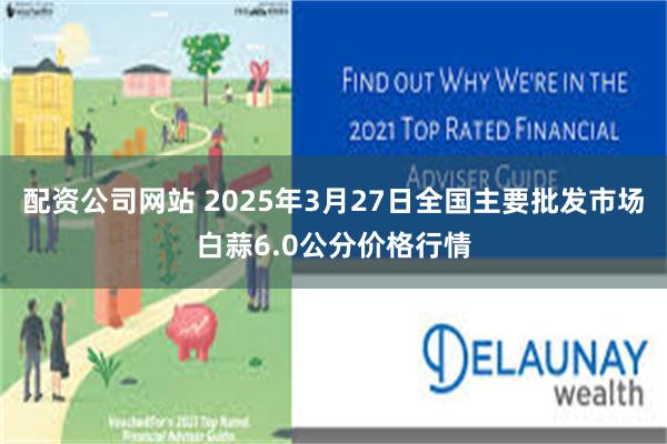 配资公司网站 2025年3月27日全国主要批发市场白蒜6.0公分价格行情