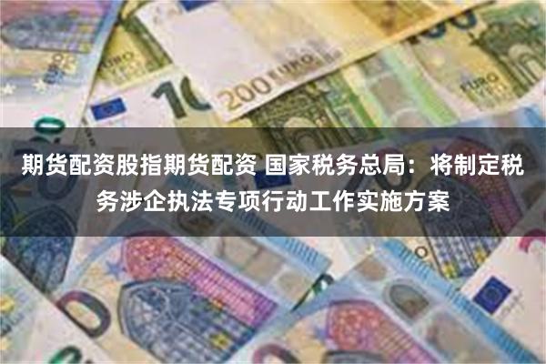 期货配资股指期货配资 国家税务总局：将制定税务涉企执法专项行动工作实施方案