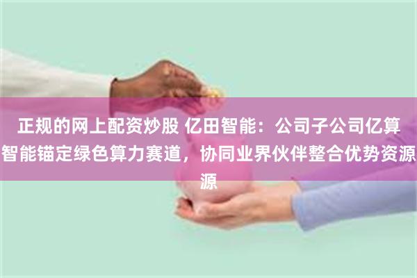 正规的网上配资炒股 亿田智能：公司子公司亿算智能锚定绿色算力赛道，协同业界伙伴整合优势资源