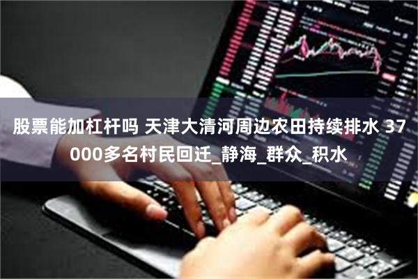 股票能加杠杆吗 天津大清河周边农田持续排水 37000多名村民回迁_静海_群众_积水