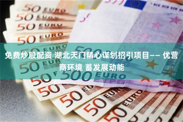 免费炒股配资 湖北天门精心谋划招引项目—— 优营商环境 蓄发展动能