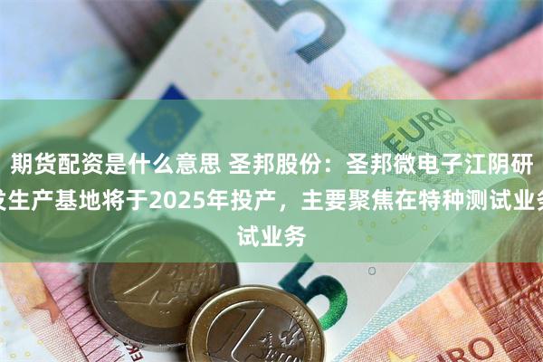 期货配资是什么意思 圣邦股份：圣邦微电子江阴研发生产基地将于2025年投产，主要聚焦在特种测试业务