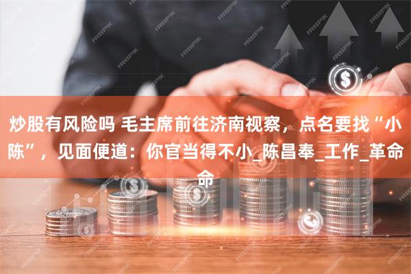 炒股有风险吗 毛主席前往济南视察，点名要找“小陈”，见面便道：你官当得不小_陈昌奉_工作_革命
