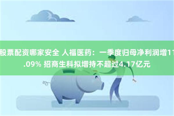股票配资哪家安全 人福医药：一季度归母净利润增11.09% 招商生科拟增持不超过4.17亿元