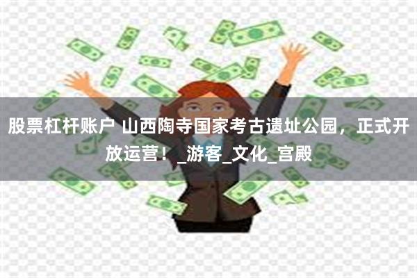 股票杠杆账户 山西陶寺国家考古遗址公园，正式开放运营！_游客_文化_宫殿