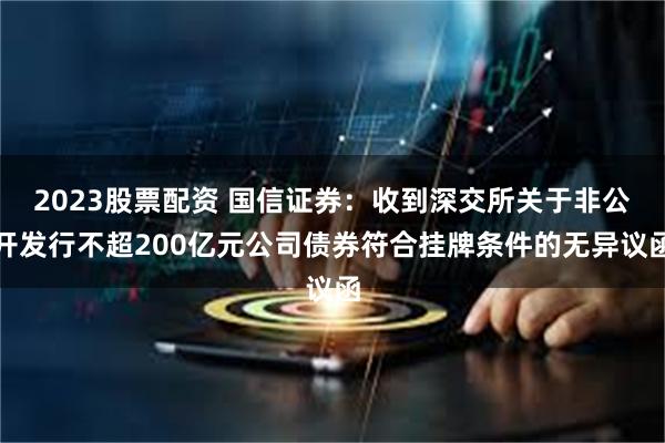 2023股票配资 国信证券：收到深交所关于非公开发行不超200亿元公司债券符合挂牌条件的无异议函