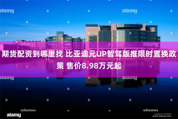 期货配资到哪里找 比亚迪元UP智驾版推限时置换政策 售价8.98万元起