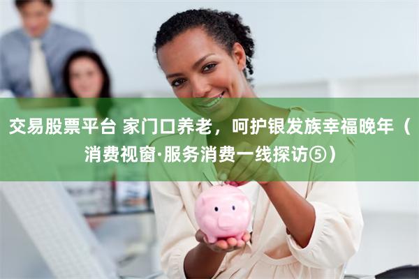 交易股票平台 家门口养老，呵护银发族幸福晚年（消费视窗·服务消费一线探访⑤）