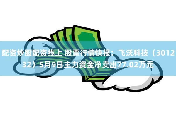 配资炒股配资线上 股票行情快报：飞沃科技（301232）5月9日主力资金净卖出77.02万元