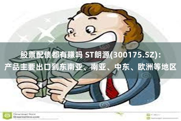 股票配债都有赚吗 ST朗源(300175.SZ)：产品主要出口到东南亚、南亚、中东、欧洲等地区