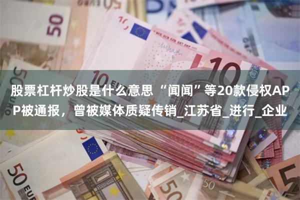 股票杠杆炒股是什么意思 “闻闻”等20款侵权APP被通报，曾被媒体质疑传销_江苏省_进行_企业