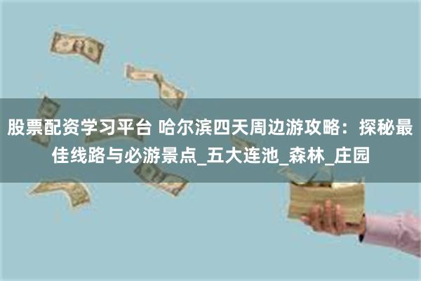 股票配资学习平台 哈尔滨四天周边游攻略：探秘最佳线路与必游景点_五大连池_森林_庄园