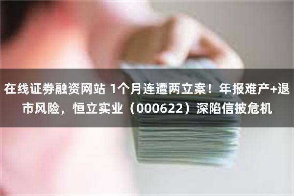 在线证劵融资网站 1个月连遭两立案！年报难产+退市风险，恒立实业（000622）深陷信披危机