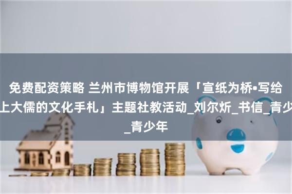 免费配资策略 兰州市博物馆开展「宣纸为桥•写给陇上大儒的文化手札」主题社教活动_刘尔炘_书信_青少年