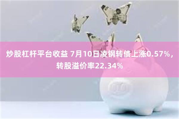 炒股杠杆平台收益 7月10日凌钢转债上涨0.57%，转股溢价率22.34%