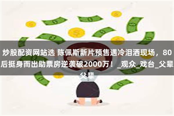 炒股配资网站选 陈佩斯新片预售遇冷泪洒现场，80后挺身而出助票房逆袭破2000万！_观众_戏台_父辈