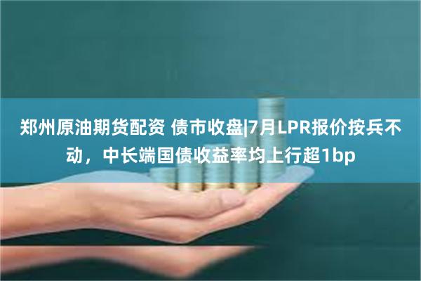 郑州原油期货配资 债市收盘|7月LPR报价按兵不动，中长端国债收益率均上行超1bp
