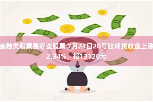 金融类股票是哪些股票 7月24日20号胶期货收盘上涨2.34%，报13120元