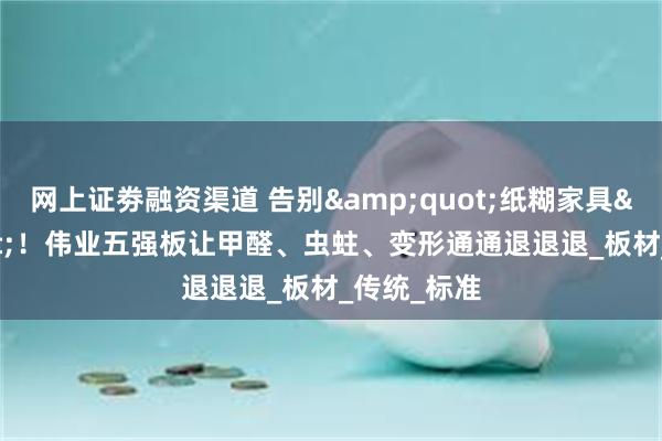 网上证劵融资渠道 告别&quot;纸糊家具&quot;！伟业五强板让甲醛、虫蛀、变形通通退退退_板材_传统_标准