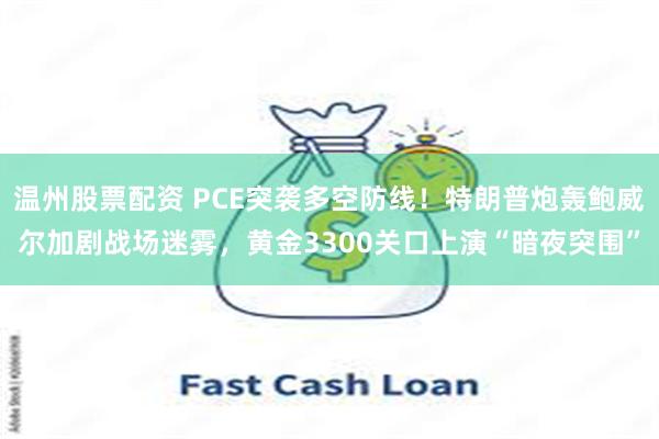 温州股票配资 PCE突袭多空防线！特朗普炮轰鲍威尔加剧战场迷雾，黄金3300关口上演“暗夜突围”