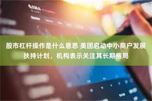 股市杠杆操作是什么意思 美团启动中小商户发展扶持计划，机构表示关注其长期格局