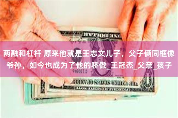 两融和杠杆 原来他就是王志文儿子，父子俩同框像爷孙，如今也成为了他的骄傲_王冠杰_父亲_孩子