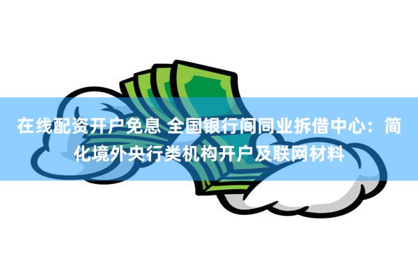 在线配资开户免息 全国银行间同业拆借中心：简化境外央行类机构开户及联网材料