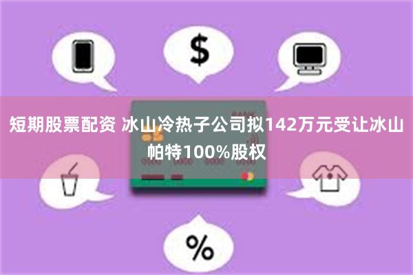 短期股票配资 冰山冷热子公司拟142万元受让冰山帕特100%股权