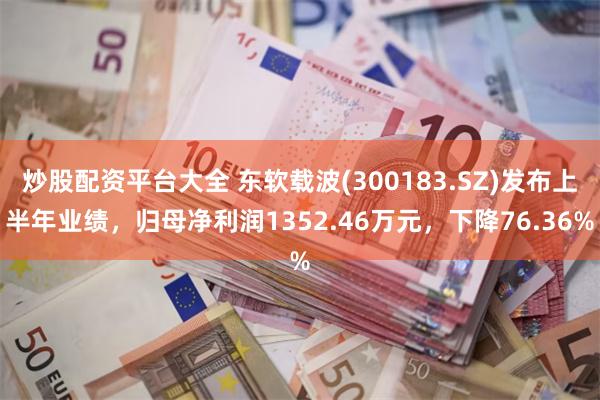炒股配资平台大全 东软载波(300183.SZ)发布上半年业绩，归母净利润1352.46万元，下降76.36%