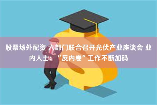 股票场外配资 六部门联合召开光伏产业座谈会 业内人士：“反内卷”工作不断加码