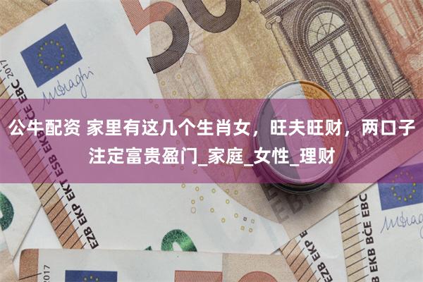 公牛配资 家里有这几个生肖女，旺夫旺财，两口子注定富贵盈门_家庭_女性_理财